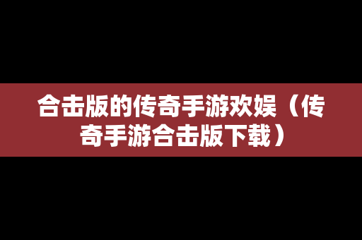 合击版的传奇手游欢娱（传奇手游合击版下载）