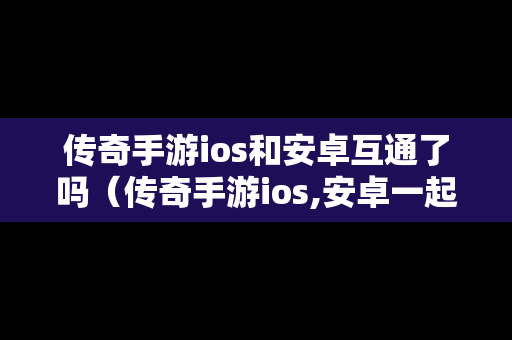 传奇手游ios和安卓互通了吗（传奇手游ios,安卓一起玩儿的）
