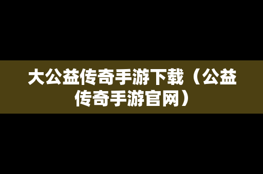 大公益传奇手游下载（公益传奇手游官网）