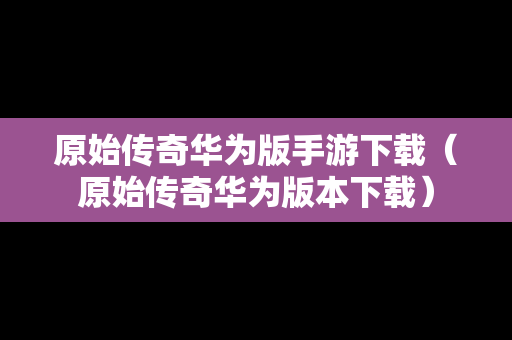 原始传奇华为版手游下载（原始传奇华为版本下载）