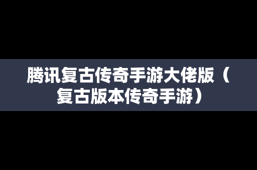 腾讯复古传奇手游大佬版（复古版本传奇手游）