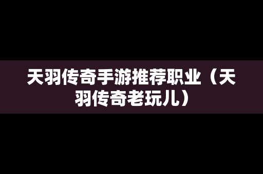 天羽传奇手游推荐职业（天羽传奇老玩儿）