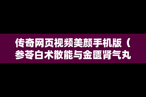 传奇网页视频美颜手机版（参苓白术散能与金匮肾气丸一起吃吗）