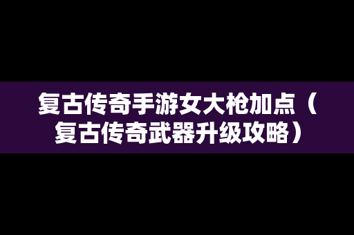 复古传奇手游女大枪加点（复古传奇武器升级攻略）
