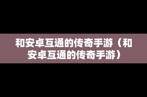 和安卓互通的传奇手游（和安卓互通的传奇手游）