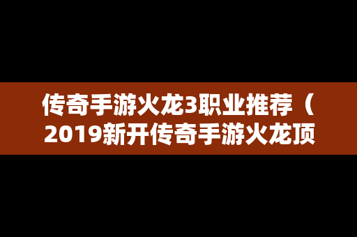 传奇手游火龙3职业推荐（2019新开传奇手游火龙顶级版本）