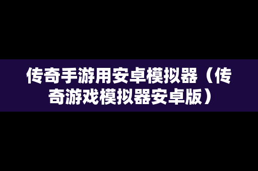 传奇手游用安卓模拟器（传奇游戏模拟器安卓版）