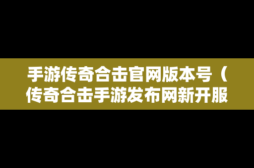 手游传奇合击官网版本号（传奇合击手游发布网新开服）