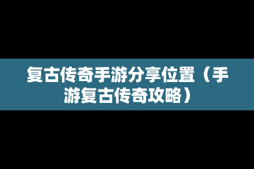 复古传奇手游分享位置（手游复古传奇攻略）