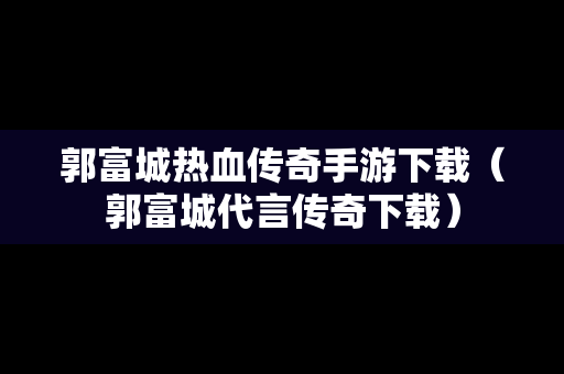 郭富城热血传奇手游下载（郭富城代言传奇下载）