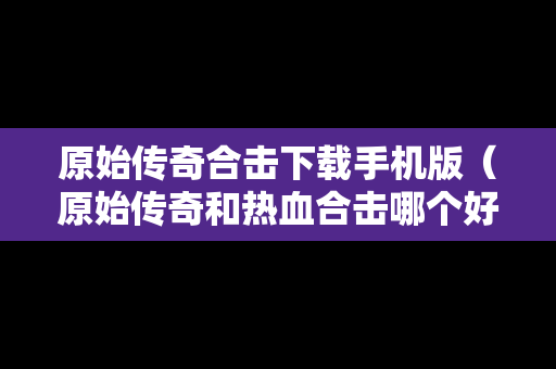 原始传奇合击下载手机版（原始传奇和热血合击哪个好玩）