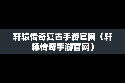 轩辕传奇复古手游官网（轩辕传奇手游官网）