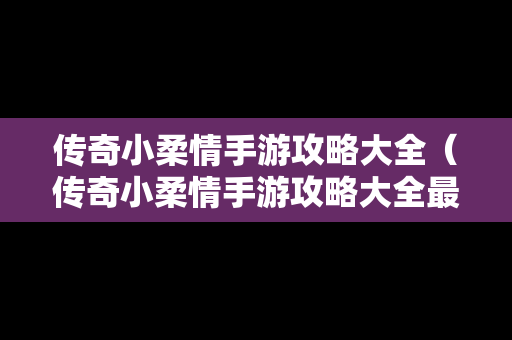 传奇小柔情手游攻略大全（传奇小柔情手游攻略大全最新）