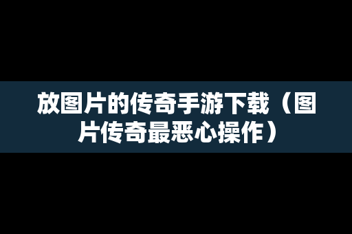 放图片的传奇手游下载（图片传奇最恶心操作）