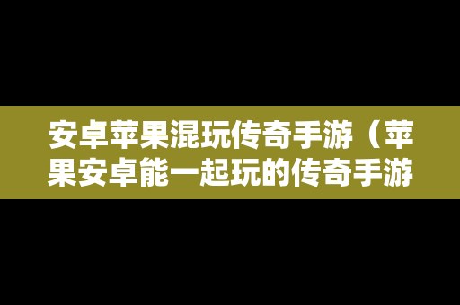 安卓苹果混玩传奇手游（苹果安卓能一起玩的传奇手游）