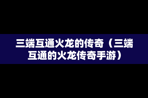 三端互通火龙的传奇（三端互通的火龙传奇手游）
