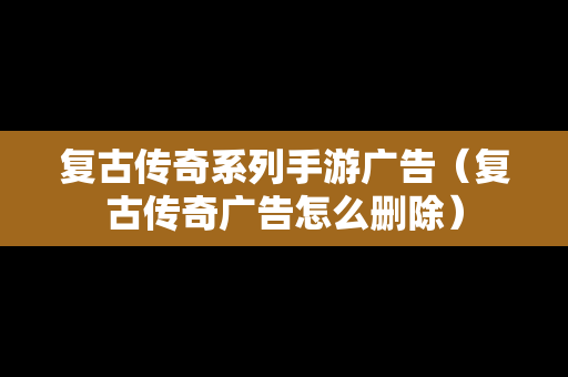 复古传奇系列手游广告（复古传奇广告怎么删除）