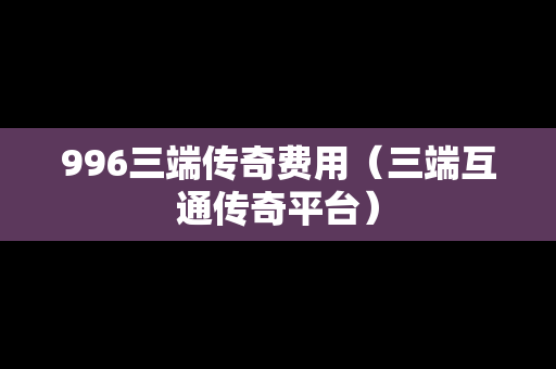 996三端传奇费用（三端互通传奇平台）