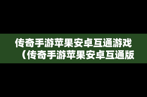 传奇手游苹果安卓互通游戏（传奇手游苹果安卓互通版本）