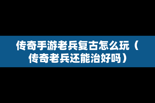 传奇手游老兵复古怎么玩（传奇老兵还能治好吗）