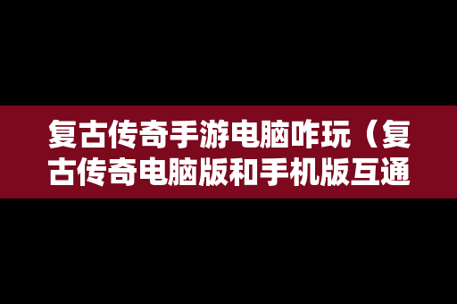 复古传奇手游电脑咋玩（复古传奇电脑版和手机版互通吗）
