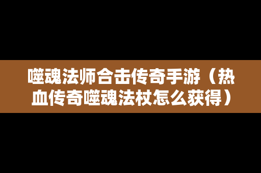 噬魂法师合击传奇手游（热血传奇噬魂法杖怎么获得）