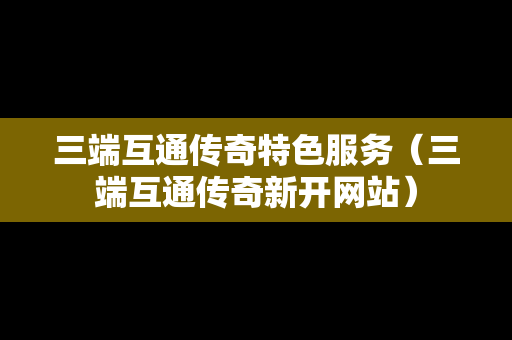 三端互通传奇特色服务（三端互通传奇新开网站）