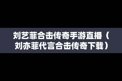刘艺菲合击传奇手游直播（刘亦菲代言合击传奇下载）