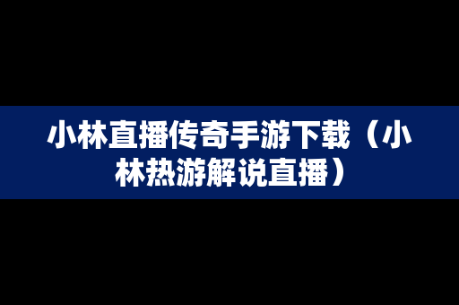 小林直播传奇手游下载（小林热游解说直播）