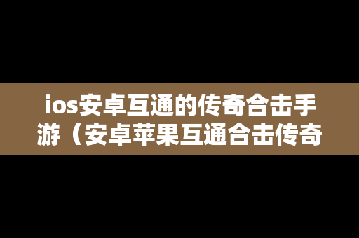 ios安卓互通的传奇合击手游（安卓苹果互通合击传奇手游）