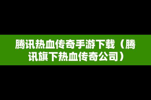 腾讯热血传奇手游下载（腾讯旗下热血传奇公司）