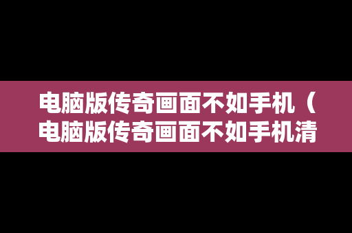 电脑版传奇画面不如手机（电脑版传奇画面不如手机清晰）