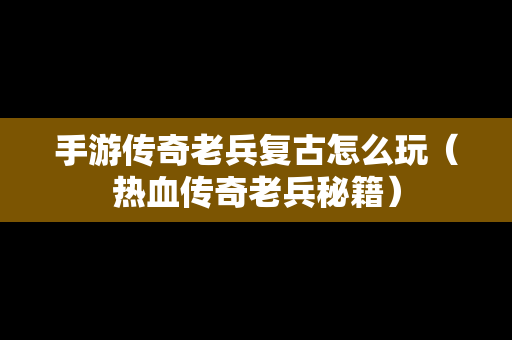 手游传奇老兵复古怎么玩（热血传奇老兵秘籍）
