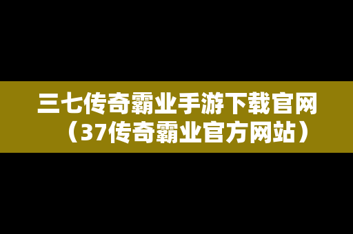 三七传奇霸业手游下载官网（37传奇霸业官方网站）