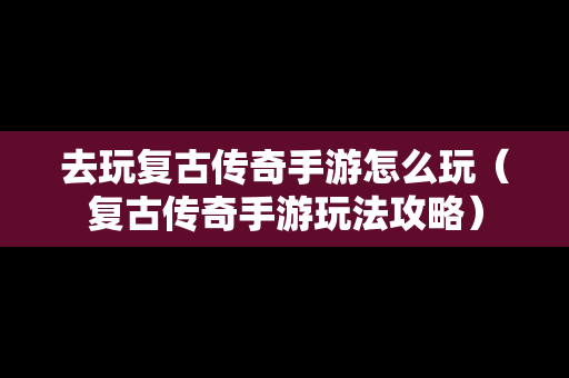 去玩复古传奇手游怎么玩（复古传奇手游玩法攻略）