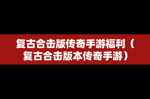 复古合击版传奇手游福利（复古合击版本传奇手游）