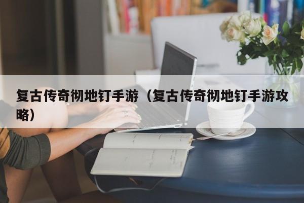 复古传奇彻地钉手游（复古传奇彻地钉手游攻略）