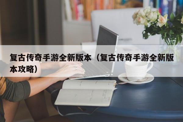 复古传奇手游全新版本（复古传奇手游全新版本攻略）