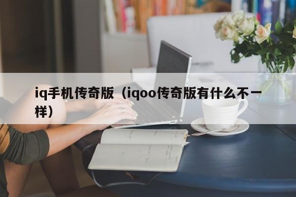 iq手机传奇版（iqoo传奇版有什么不一样）